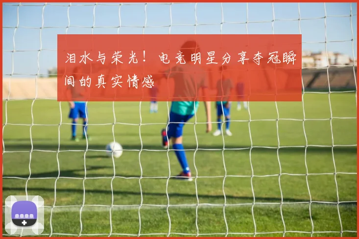 泪水与荣光!电竞明星分享夺冠瞬间的真实情感