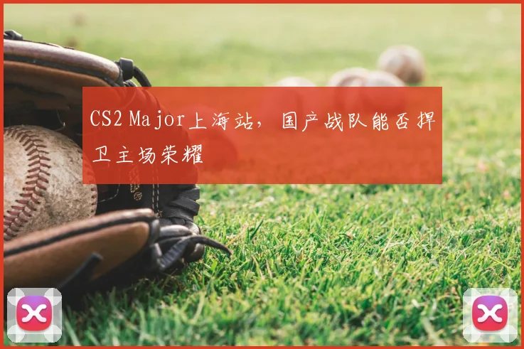 CS2 Major上海站,国产战队能否捍卫主场荣耀